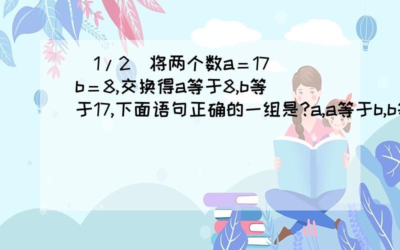 (1/2)将两个数a＝17 b＝8,交换得a等于8,b等于17,下面语句正确的一组是?a,a等于b,b等于a?b,c..