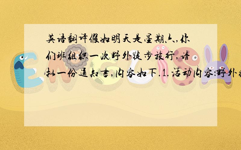 英语翻译假如明天是星期六,你们班组织一次野外徒步旅行,请拟一份通知书,内容如下.1.活动内容：野外徒步旅行,登山,在山上