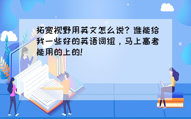 拓宽视野用英文怎么说？谁能给我一些好的英语词组，马上高考能用的上的！