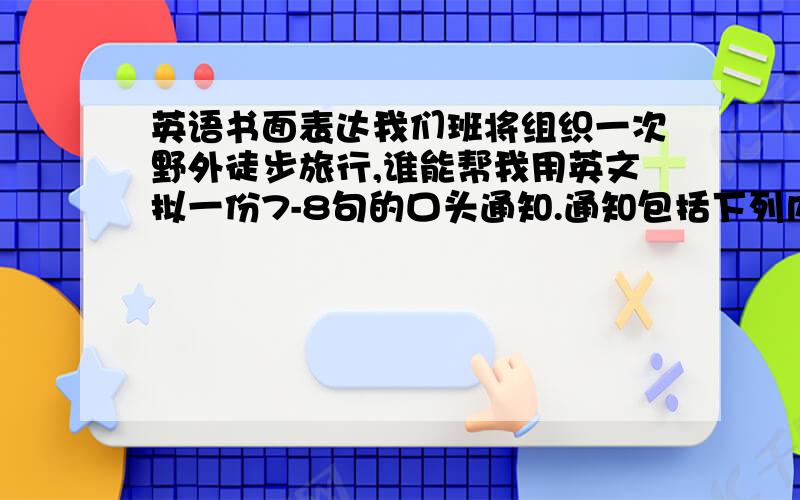 英语书面表达我们班将组织一次野外徒步旅行,谁能帮我用英文拟一份7-8句的口头通知.通知包括下列内容:活动时间:明天(星期