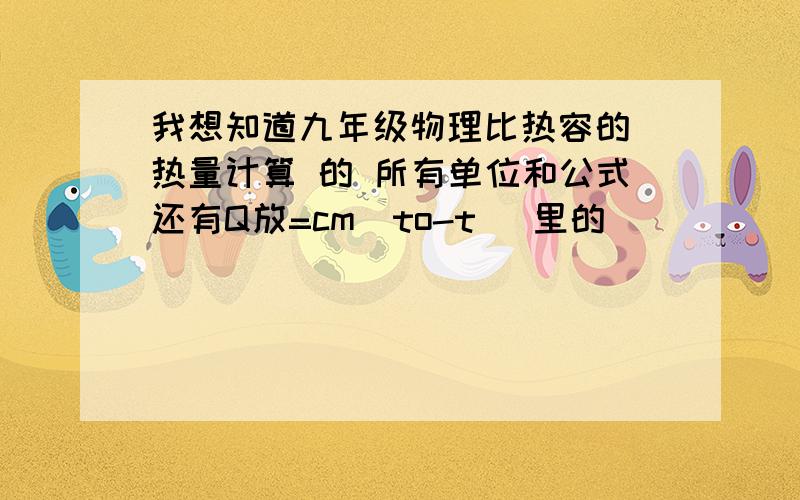 我想知道九年级物理比热容的 热量计算 的 所有单位和公式还有Q放=cm[to-t] 里的