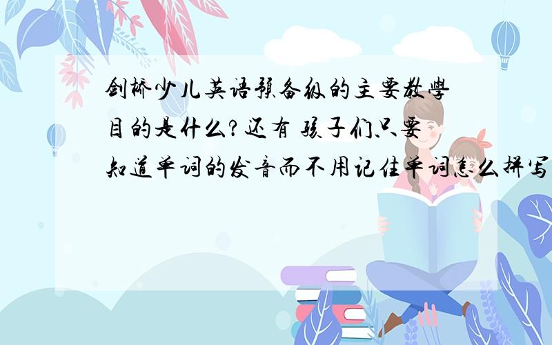 剑桥少儿英语预备级的主要教学目的是什么?还有 孩子们只要知道单词的发音而不用记住单词怎么拼写吗?