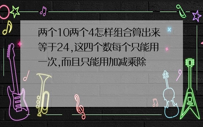 两个10两个4怎样组合算出来等于24,这四个数每个只能用一次,而且只能用加减乘除