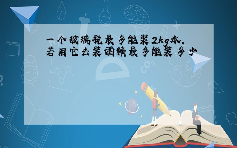 一个玻璃瓶最多能装2kg水,若用它去装酒精最多能装多少