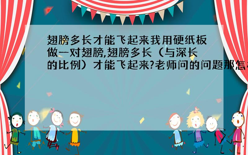 翅膀多长才能飞起来我用硬纸板做一对翅膀,翅膀多长（与深长的比例）才能飞起来?老师问的问题那怎样才能飞起来?（用简单的办法