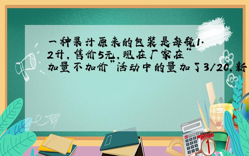 一种果汁原来的包装是每瓶1.2升,售价5元,现在厂家在“加量不加价”活动中的量加了3/20,新包装的有多少升