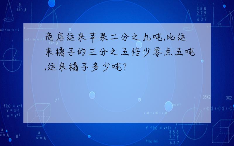 商店运来苹果二分之九吨,比运来橘子的三分之五倍少零点五吨,运来橘子多少吨?