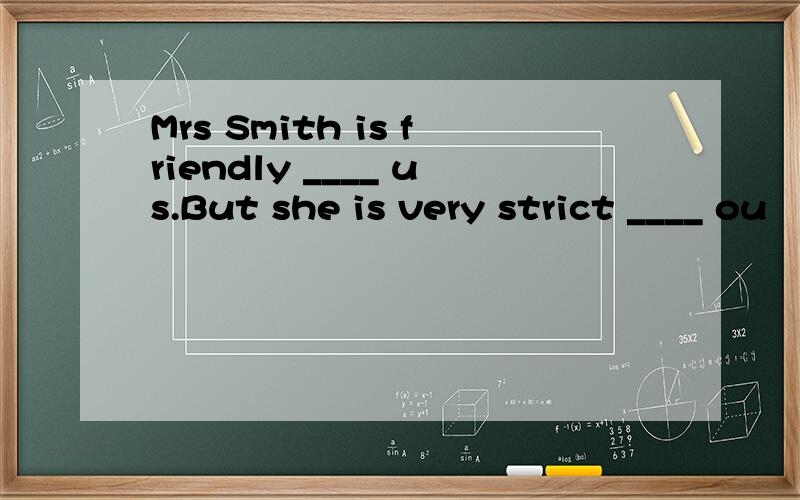 Mrs Smith is friendly ____ us.But she is very strict ____ ou