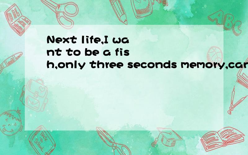 Next life,I want to be a fish,only three seconds memory,can