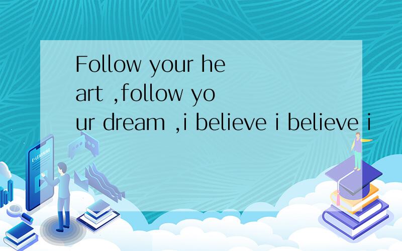 Follow your heart ,follow your dream ,i believe i believe i