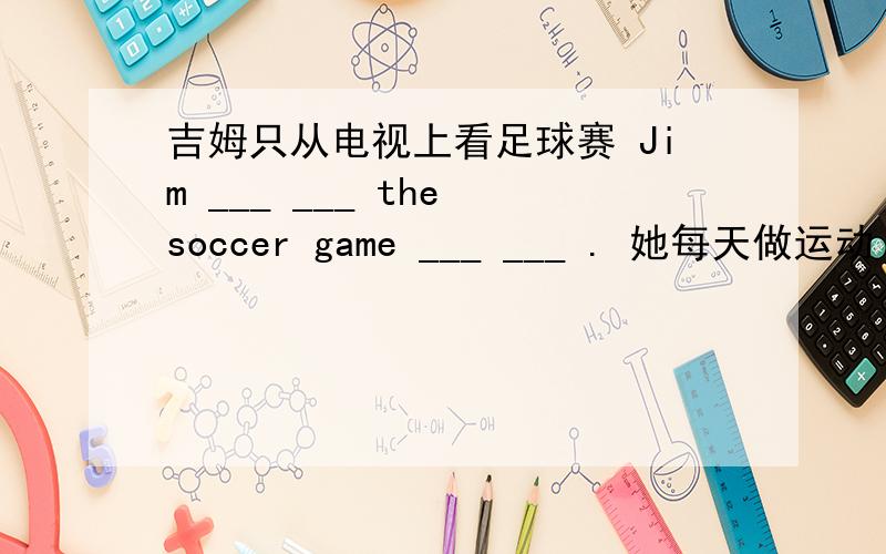 吉姆只从电视上看足球赛 Jim ___ ___ the soccer game ___ ___ . 她每天做运动 She