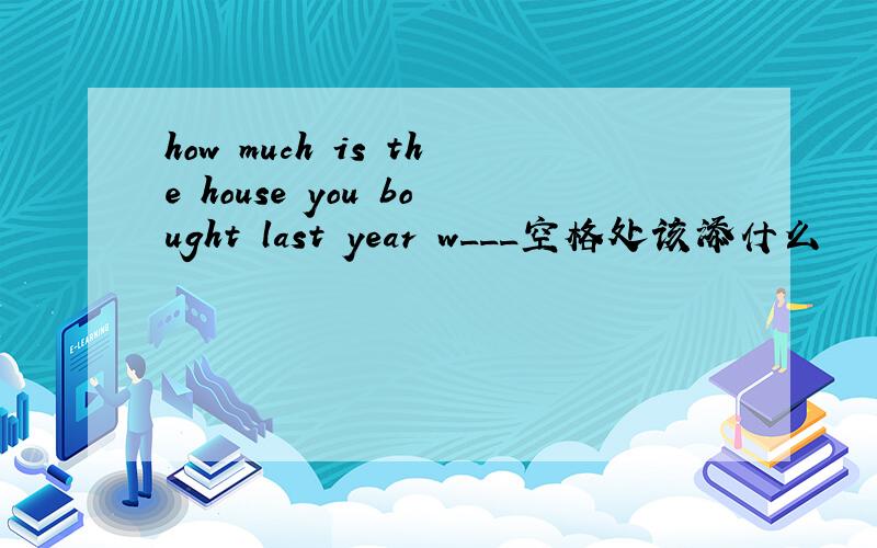 how much is the house you bought last year w___空格处该添什么