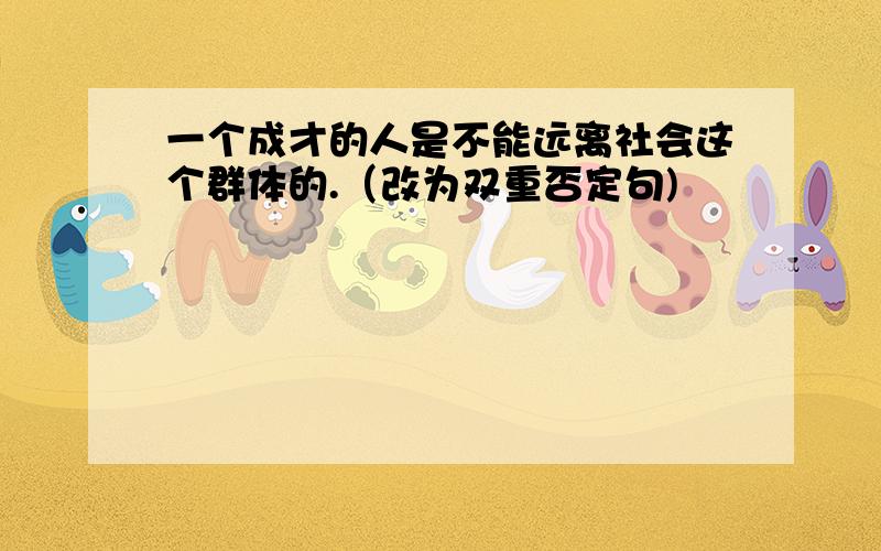 一个成才的人是不能远离社会这个群体的.（改为双重否定句)