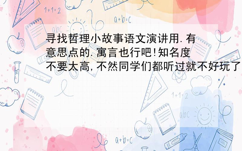 寻找哲理小故事语文演讲用.有意思点的.寓言也行吧!知名度不要太高,不然同学们都听过就不好玩了.3到5分钟左右.谢谢啦!不