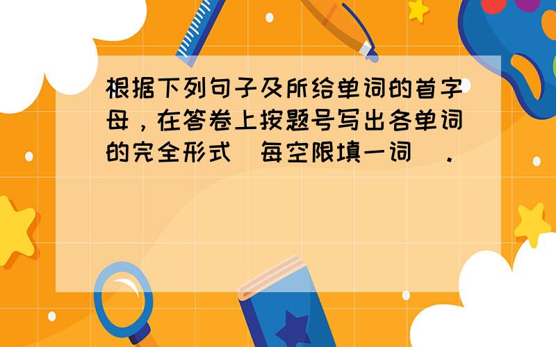 根据下列句子及所给单词的首字母，在答卷上按题号写出各单词的完全形式（每空限填一词）。