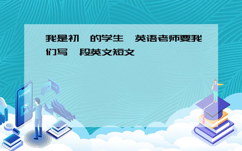 我是初一的学生,英语老师要我们写一段英文短文,