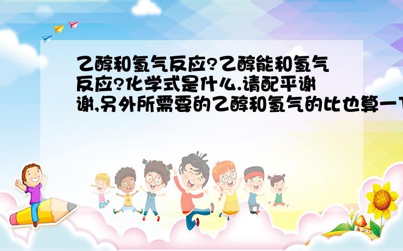 乙醇和氢气反应?乙醇能和氢气反应?化学式是什么.请配平谢谢,另外所需要的乙醇和氢气的比也算一下.