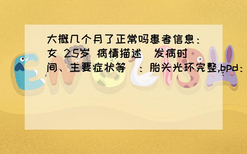 大概几个月了正常吗患者信息：女 25岁 病情描述(发病时间、主要症状等)：胎头光环完整,bpd：8.1com 脊柱排列整