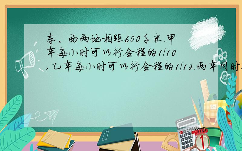 东、西两地相距600千米.甲车每小时可以行全程的1/10,乙车每小时可以行全程的1/12.两车同时从乙地出发,且中途不间