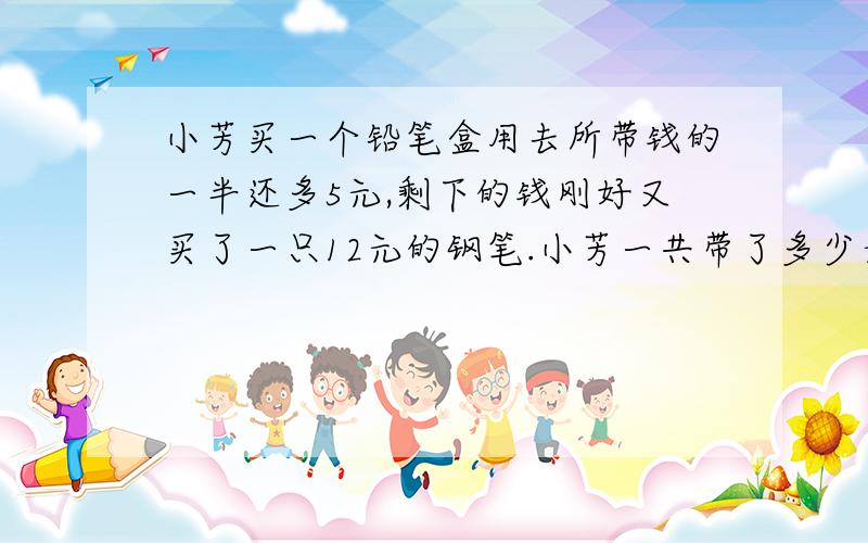 小芳买一个铅笔盒用去所带钱的一半还多5元,剩下的钱刚好又买了一只12元的钢笔.小芳一共带了多少元钱?