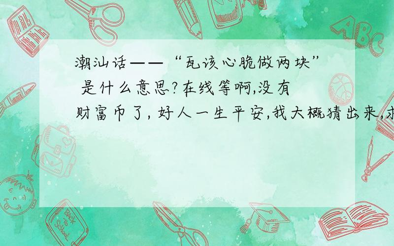 潮汕话——“瓦该心脆做两块” 是什么意思?在线等啊,没有财富币了, 好人一生平安,我大概猜出来,求证实!