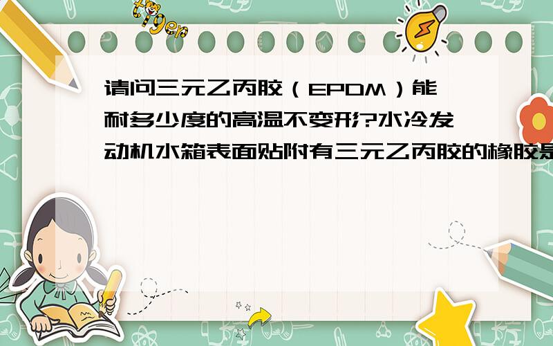 请问三元乙丙胶（EPDM）能耐多少度的高温不变形?水冷发动机水箱表面贴附有三元乙丙胶的橡胶是否有问题?