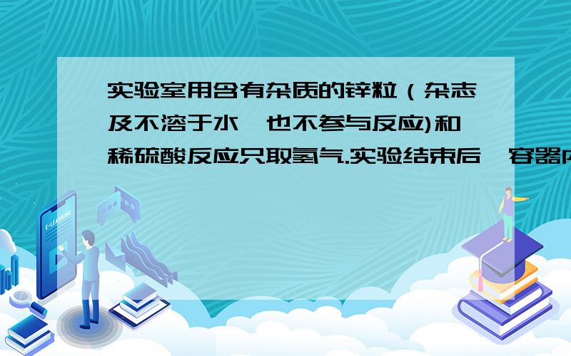 实验室用含有杂质的锌粒（杂志及不溶于水,也不参与反应)和稀硫酸反应只取氢气.实验结束后,容器内已没有气泡产生,但还有少量