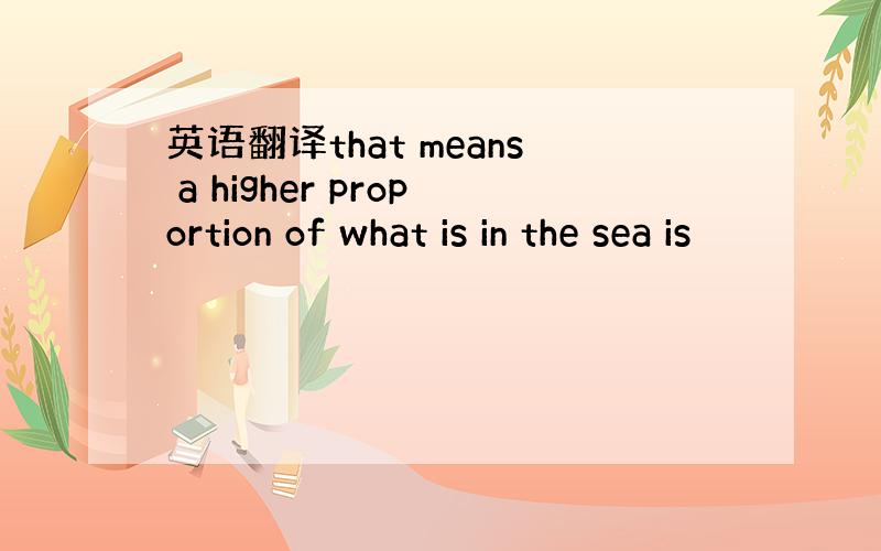 英语翻译that means a higher proportion of what is in the sea is