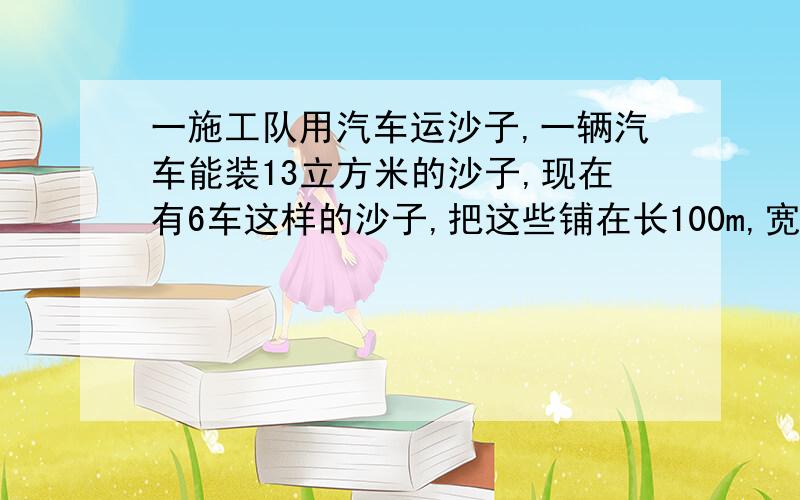 一施工队用汽车运沙子,一辆汽车能装13立方米的沙子,现在有6车这样的沙子,把这些铺在长100m,宽12m的