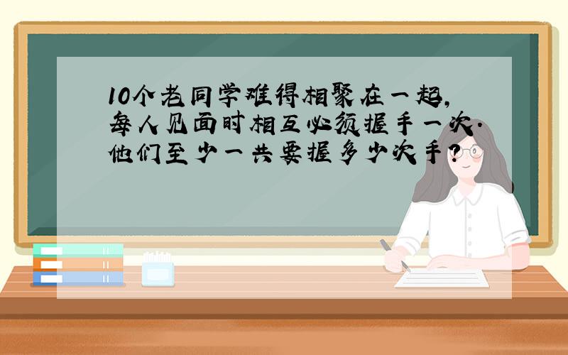 10个老同学难得相聚在一起,每人见面时相互必须握手一次.他们至少一共要握多少次手?