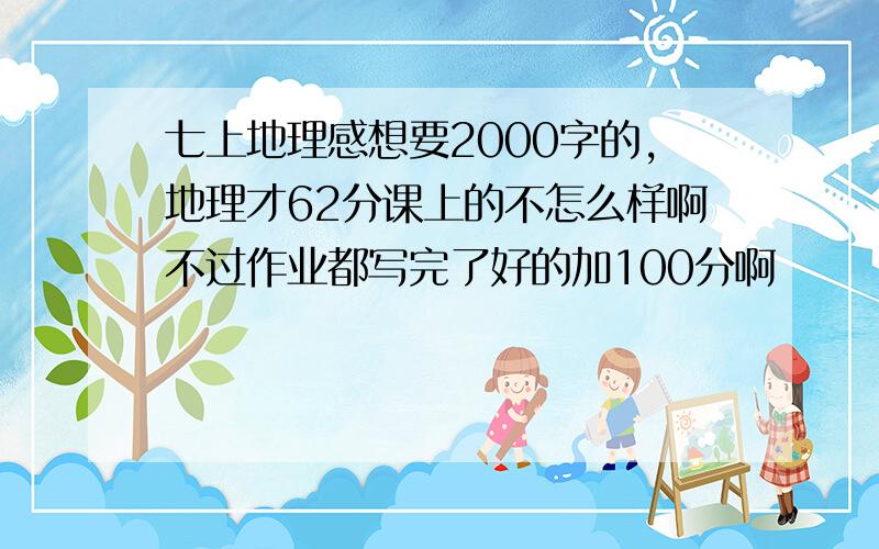 七上地理感想要2000字的,地理才62分课上的不怎么样啊不过作业都写完了好的加100分啊