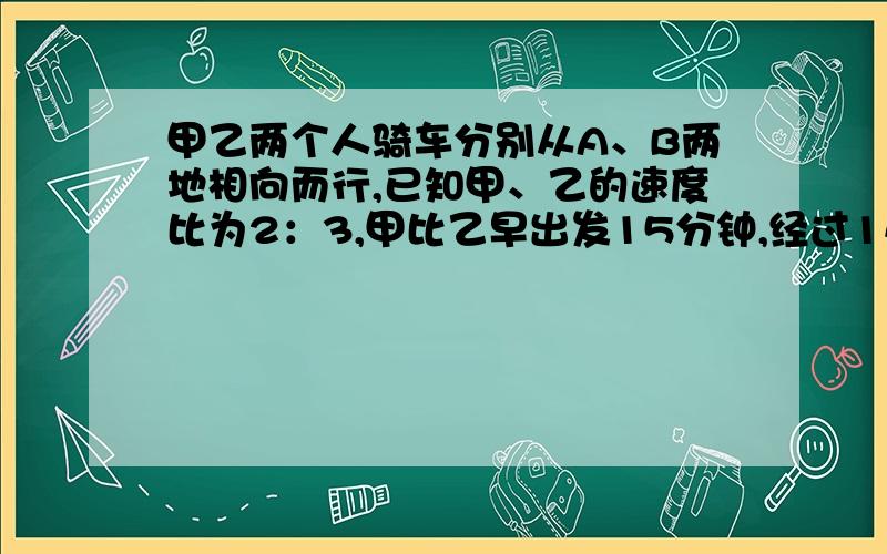 甲乙两个人骑车分别从A、B两地相向而行,已知甲、乙的速度比为2：3,甲比乙早出发15分钟,经过1小时45分钟遇见乙,此时