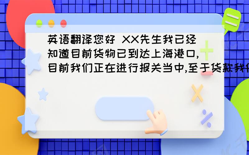 英语翻译您好 XX先生我已经知道目前货物已到达上海港口,目前我们正在进行报关当中,至于货款我们需要等清关完成后才能进行安