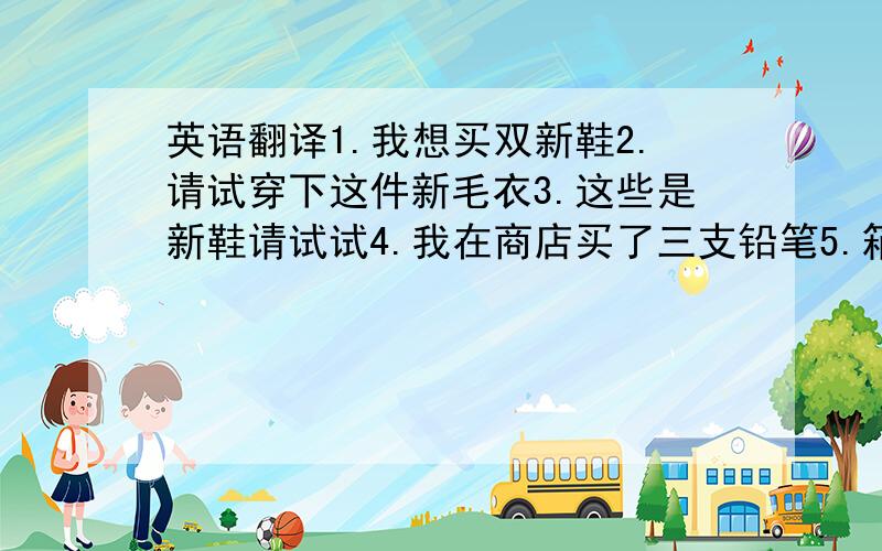 英语翻译1.我想买双新鞋2.请试穿下这件新毛衣3.这些是新鞋请试试4.我在商店买了三支铅笔5.箱子里有多少苹果?6.我买