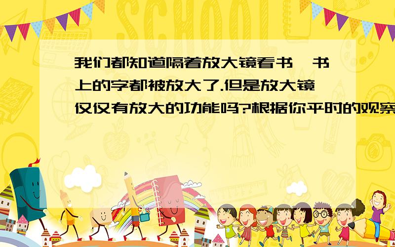 我们都知道隔着放大镜看书,书上的字都被放大了.但是放大镜仅仅有放大的功能吗?根据你平时的观察,谈谈你