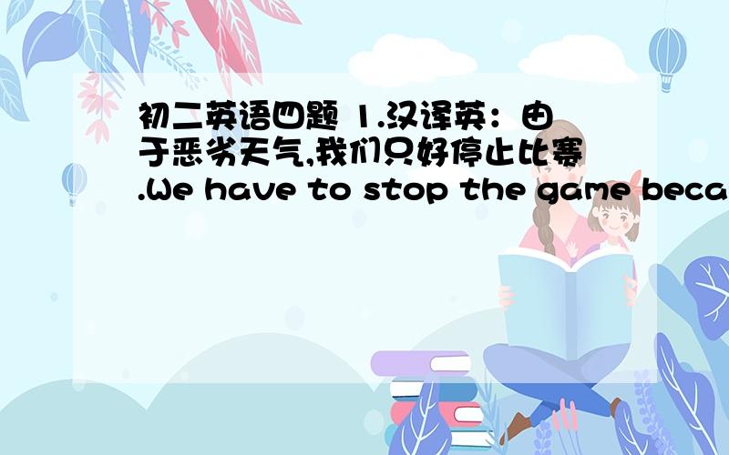 初二英语四题 1.汉译英：由于恶劣天气,我们只好停止比赛.We have to stop the game becans