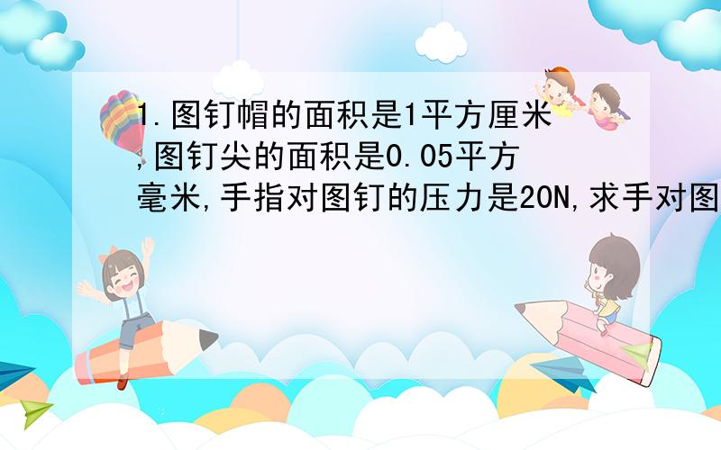 1.图钉帽的面积是1平方厘米,图钉尖的面积是0.05平方毫米,手指对图钉的压力是20N,求手对图钉帽的压强和图钉尖对墙的