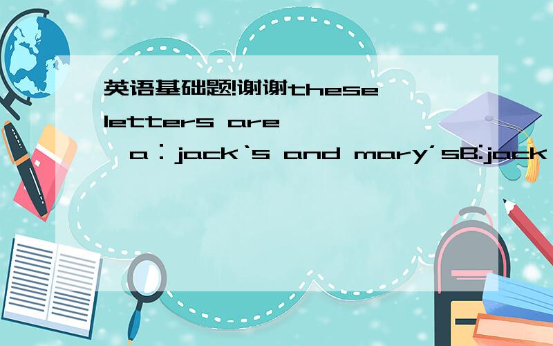 英语基础题!谢谢these letters are————a：jack‘s and mary’sB:jack and m