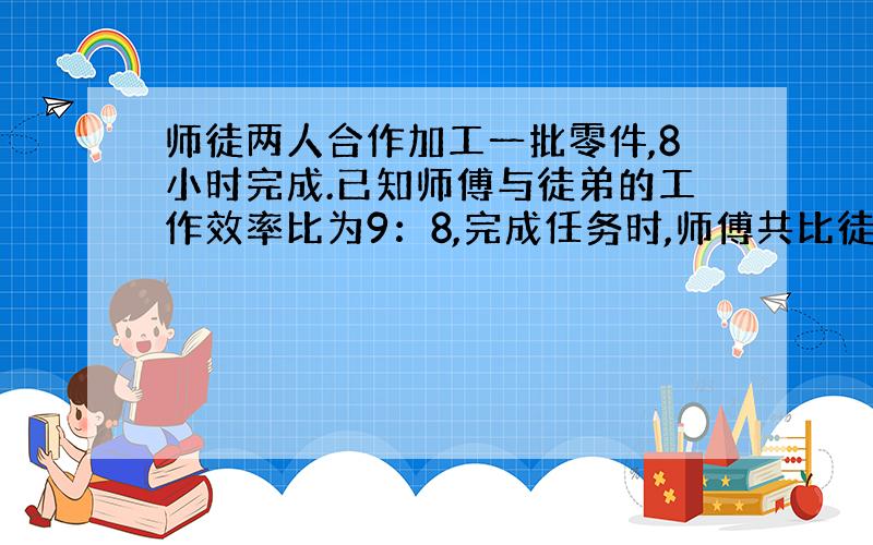 师徒两人合作加工一批零件,8小时完成.已知师傅与徒弟的工作效率比为9：8,完成任务时,师傅共比徒弟多加