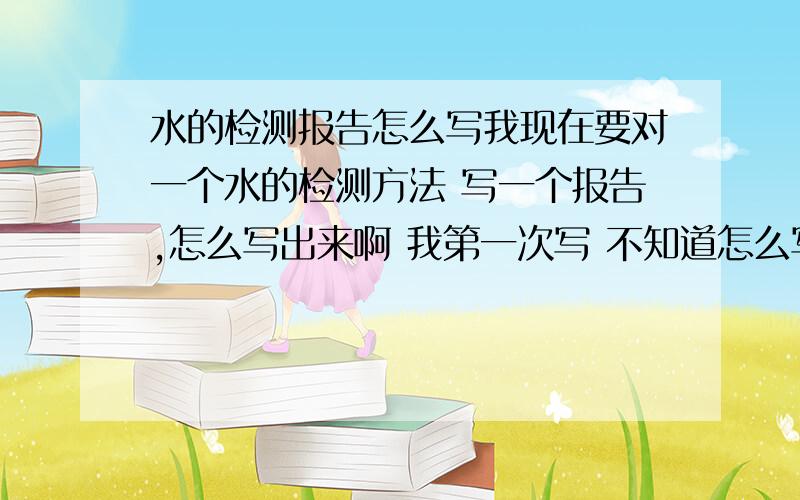 水的检测报告怎么写我现在要对一个水的检测方法 写一个报告,怎么写出来啊 我第一次写 不知道怎么写