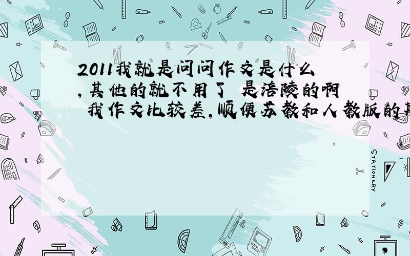 2011我就是问问作文是什么,其他的就不用了 是涪陵的啊 我作文比较差,顺便苏教和人教版的期末试卷是一样的吗?