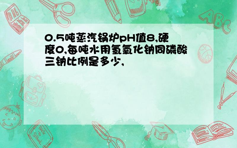 0.5吨蒸汽锅炉pH值8,硬度0,每吨水用氢氧化钠同磷酸三钠比例是多少,