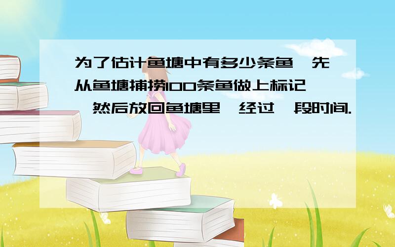 为了估计鱼塘中有多少条鱼,先从鱼塘捕捞100条鱼做上标记,然后放回鱼塘里,经过一段时间.