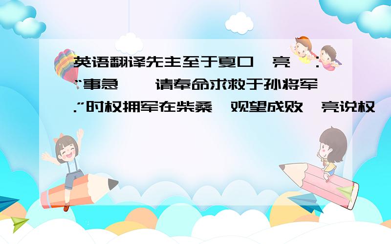 英语翻译先主至于夏口,亮曰：“事急矣,请奉命求救于孙将军.”时权拥军在柴桑,观望成败,亮说权曰：“海内大乱,将军起兵据有