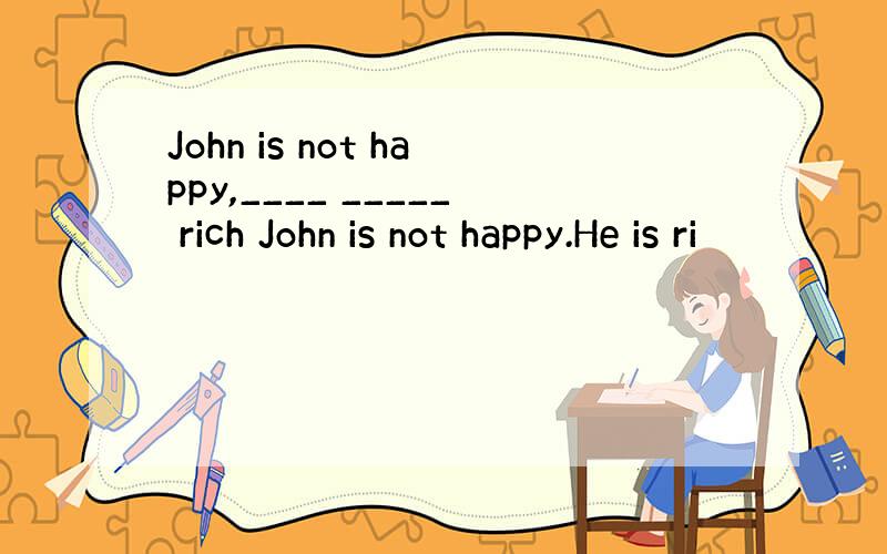 John is not happy,____ _____ rich John is not happy.He is ri