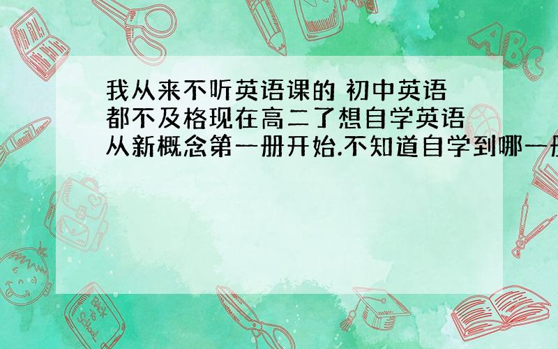 我从来不听英语课的 初中英语都不及格现在高二了想自学英语从新概念第一册开始.不知道自学到哪一册高中英语可以过关.另外每天