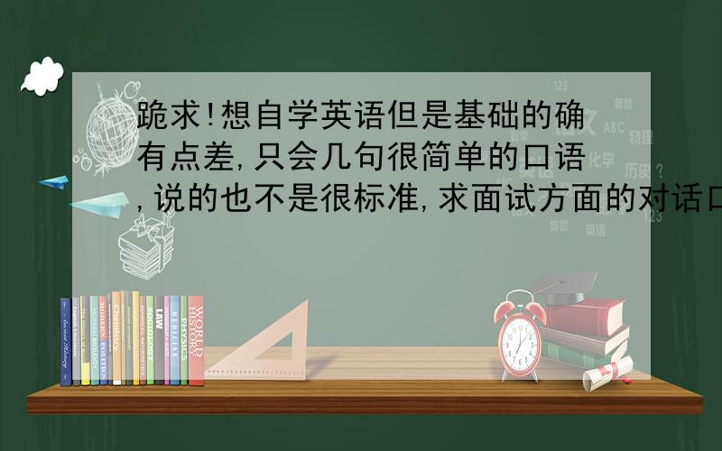 跪求!想自学英语但是基础的确有点差,只会几句很简单的口语,说的也不是很标准,求面试方面的对话口语!