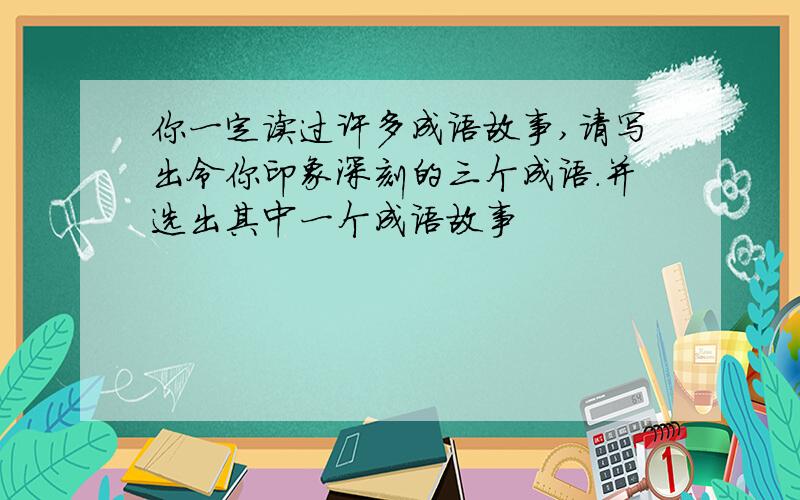 你一定读过许多成语故事,请写出令你印象深刻的三个成语.并选出其中一个成语故事