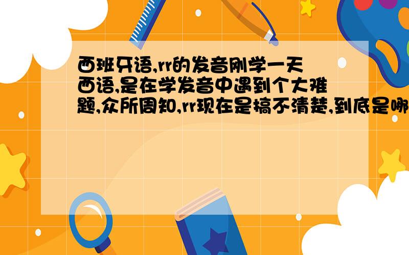 西班牙语,rr的发音刚学一天西语,是在学发音中遇到个大难题,众所周知,rr现在是搞不清楚,到底是哪里振动,舌尖还是舌根?