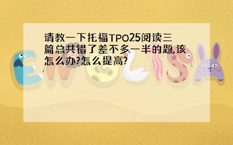 请教一下托福TPO25阅读三篇总共错了差不多一半的题,该怎么办?怎么提高?